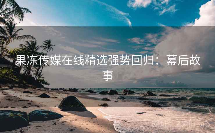 果冻传媒在线精选强势回归：幕后故事