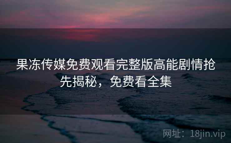 果冻传媒免费观看完整版高能剧情抢先揭秘，免费看全集