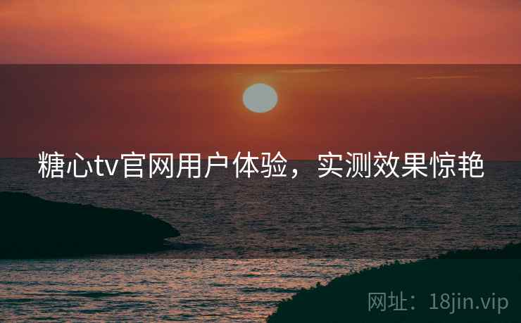 糖心tv官网用户体验，实测效果惊艳