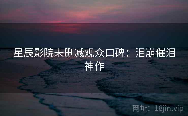 星辰影院未删减观众口碑：泪崩催泪神作