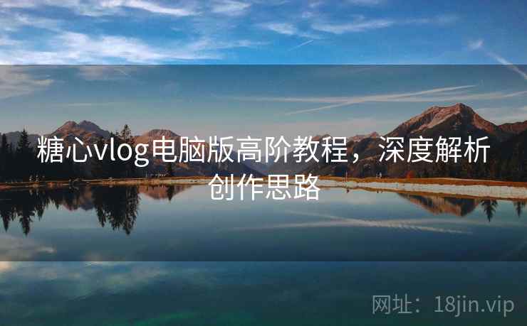 糖心vlog电脑版高阶教程,深度解析创作思路