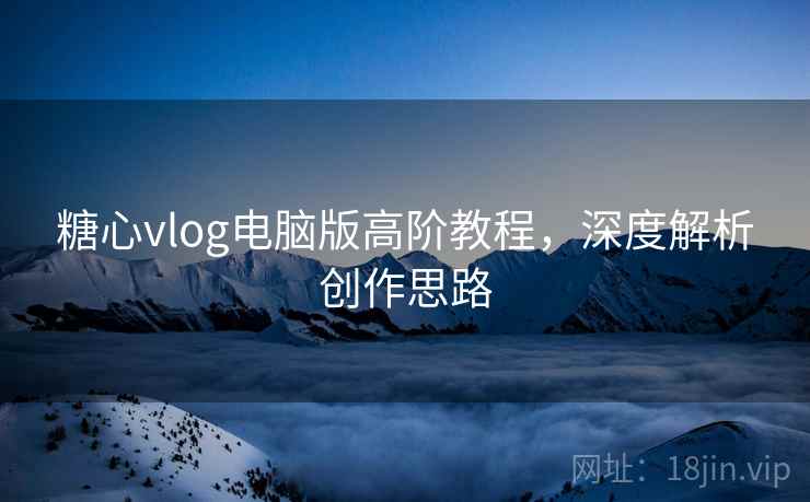 糖心vlog电脑版高阶教程,深度解析创作思路