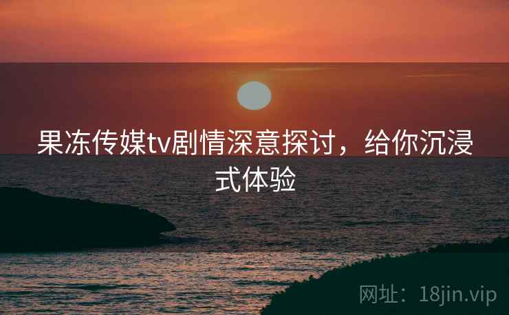 果冻传媒tv剧情深意探讨，给你沉浸式体验