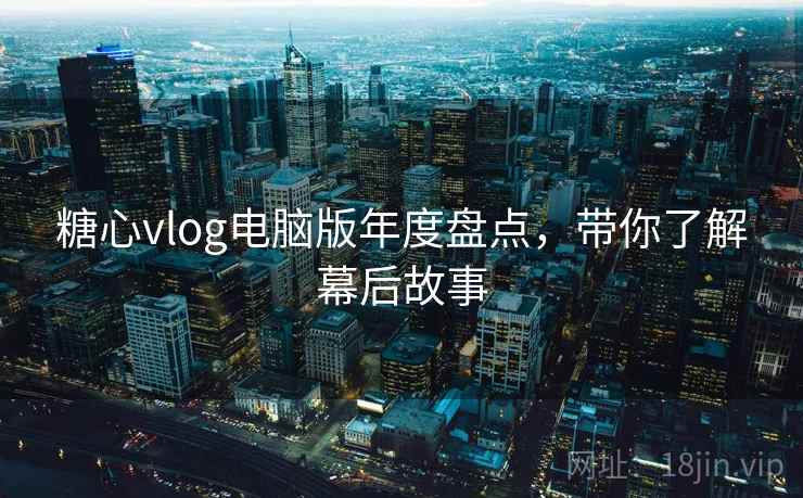 糖心vlog电脑版年度盘点,带你了解幕后故事