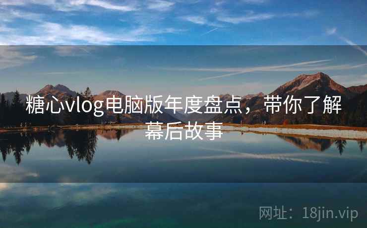 糖心vlog电脑版年度盘点,带你了解幕后故事