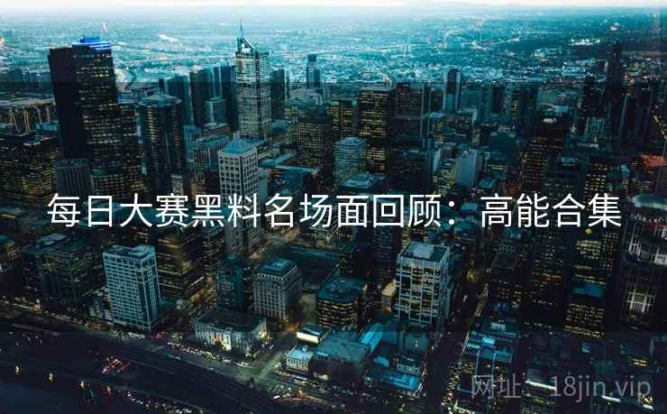 每日大赛黑料名场面回顾:高能合集