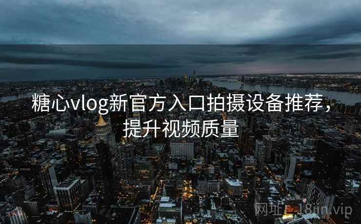 糖心vlog新官方入口拍摄设备推荐，提升视频质量