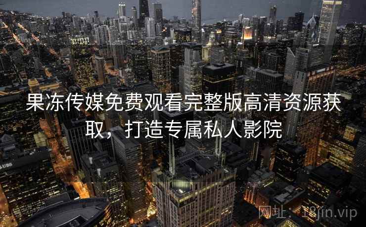 果冻传媒免费观看完整版高清资源获取，打造专属私人影院