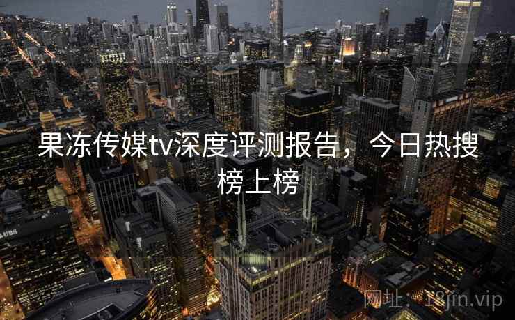 果冻传媒tv深度评测报告，今日热搜榜上榜
